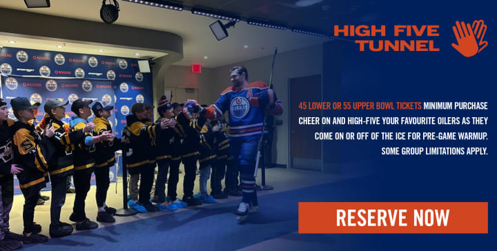 HIGH FIVE TUNNEL - 45 LOWER OR 55 UPPER BOWL TICKETS MINIMUM PURCHASE CHEER ON AND HIGH-FIVE YOUR FAVOURITE OILERS AS THEY COME ON OR OFF OF THE ICE FOR PRE-GAME WARMUP. SOME GROUP LIMITATIONS APPLY.