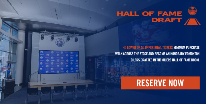 HALL OF FAME DRAFT - 45 LOWER OR 55 UPPER BOWL TICKETS MINIMUM PURCHASE WALK ACROSS THE STAGE AND BECOME AN HONORARY EDMONTON OILERS DRAFTEE IN THE OILERS HALL OF FAME ROOM.