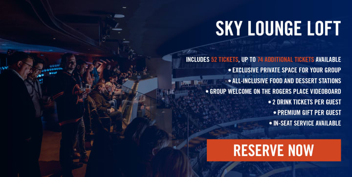 SKY LOUNGE LOFT INCLUDES 52 TICKETS, UP TO 74 ADDITIONAL TICKETS AVAILABLE • EXCLUSIVE PRIVATE SPACE FOR YOUR GROUP • ALL-INCLUSIVE FOOD AND DESSERT STATIONS • GROUP WELCOME ON THE ROGERS PLACE VIDEOBOARD • 2 DRINK TICKETS PER GUEST • PREMIUM GIFT PER GUEST • IN-SEAT SERVICE AVAILABLE • RESERVE NOW