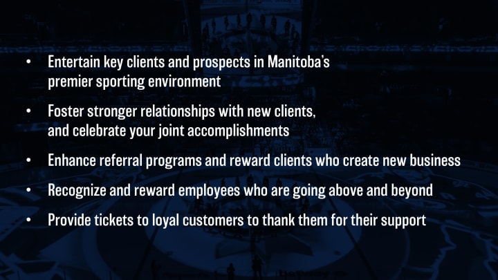 Entertain key clients and prospects in Manitoba's premier sporting environment. Foster stronger relationships with new clients, and celebrate your joint accomplishments. Enhance referral programs and reward clients who create new business. Recognize and reward employees who are going above and beyond. Provide tickets to loyal customers to thank them for their support.