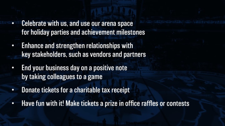 Celebrate with us, and use our arena space for holiday parties and achievement milestones. Enhance and strengthen relationships with key stakeholders, such as vendors and partners. End your business day on a positive note by taking colleagues to a game. Donate tickets for a charitable tax receipt. Have fun with it! Make tickets a prize in office raffles or contests.
