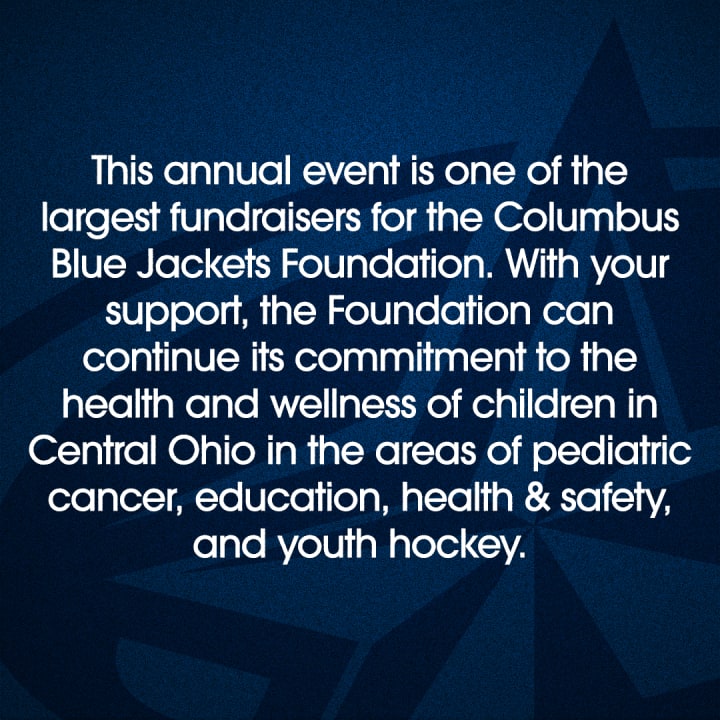 Blue graphic with white text reading This annual event is one of the largest fundraisers for the Columbus Blue Jackets Foundation. With your support, the Foundation can continue its commitment to the health and wellness of children in Central Ohio in the areas of pediatric cancer, education, health and safety, and youth hockey.