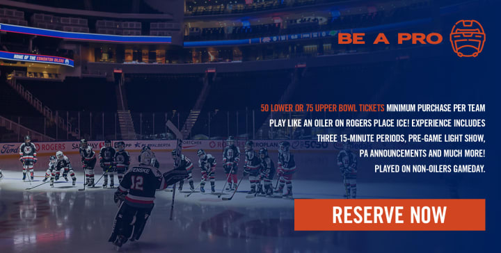 BE A PRO - 50 LOWER OR 75 UPPER BOWL TICKETS MINIMUM PURCHASE PER TEAM PLAY LIKE AN OILER ON ROGERS PLACE ICE! EXPERIENCE INCLUDES ROPLAN THREE 15-MINUTE PERIODS, PRE-GAME LIGHT SHOW, 22:5050 sT ACcRis PA ANNOUNCEMENTS AND MUCH MORE! PLAYED ON NON-OILERS GAMEDAY.