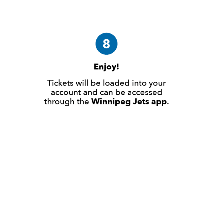 Step 8. Enjoy! Tickets will be loaded into your account and can be accessed through the Winnipeg Jets app.