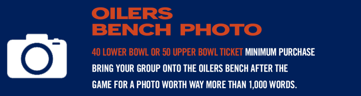 OILERS BENCH PHOTO - 40 LOWER BOWL OR 50 UPPER BOWL TICKET MINIMUM PURCHASE BRING YOUR GROUP ONTO THE OILERS BENCH AFTER THE GAME FOR A PHOTO WORTH WAY MORE THAN 1,000 WORDS.