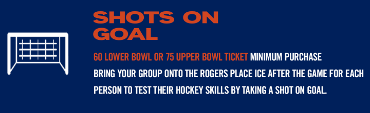 SHOTS ON GOAL - 60 LOWER BOWL OR 75 UPPER BOWL TICKET MINIMUM PURCHASE BRING YOUR GROUP ONTO THE ROGERS PLACE ICE AFTER THE GAME FOR EACH PERSON TO TEST THEIR HOCKEY SKILLS BY TAKING A SHOT ON GOAL.